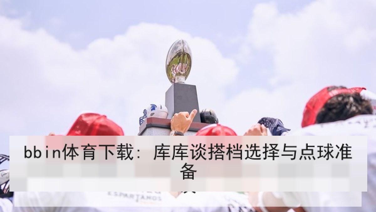 bbin体育下载: 库库谈搭档选择与点球准备 bbin体育下载: 库库谈搭档选择与点球准备